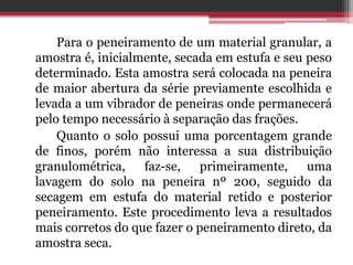 Para o peneiramento de um material granular, a
amostra é, inicialmente, secada em estufa e seu peso
determinado. Esta amostra será colocada na peneira
de maior abertura da série previamente escolhida e
levada a um vibrador de peneiras onde permanecerá
pelo tempo necessário à separação das frações.
Quanto o solo possui uma porcentagem grande
de finos, porém não interessa a sua distribuição
granulométrica, faz-se, primeiramente, uma
lavagem do solo na peneira nº 200, seguido da
secagem em estufa do material retido e posterior
peneiramento. Este procedimento leva a resultados
mais corretos do que fazer o peneiramento direto, da
amostra seca.
 