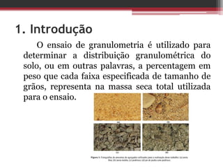 1. Introdução
O ensaio de granulometria é utilizado para
determinar a distribuição granulométrica do
solo, ou em outras palavras, a percentagem em
peso que cada faixa especificada de tamanho de
grãos, representa na massa seca total utilizada
para o ensaio.
 