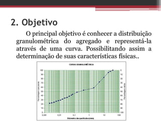 2. Objetivo
O principal objetivo é conhecer a distribuição
granulométrica do agregado e representá-la
através de uma curva. Possibilitando assim a
determinação de suas características físicas..
 
