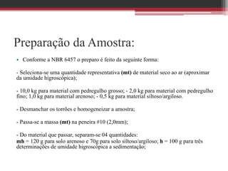 Preparação da Amostra:
• Conforme a NBR 6457 o preparo é feito da seguinte forma:
- Seleciona-se uma quantidade representativa (mt) de material seco ao ar (aproximar
da umidade higroscópica);
- 10,0 kg para material com pedregulho grosso; - 2,0 kg para material com pedregulho
fino; 1,0 kg para material arenoso; - 0,5 kg para material siltoso/argiloso.
- Desmanchar os torrões e homogeneizar a amostra;
- Passa-se a massa (mt) na peneira #10 (2,0mm);
- Do material que passar, separam-se 04 quantidades:
mh = 120 g para solo arenoso e 70g para solo siltoso/argiloso; h = 100 g para três
determinações de umidade higroscópica a sedimentação;
 