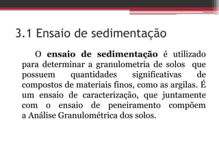 3.1 Ensaio de sedimentação
O ensaio de sedimentação é utilizado
para determinar a granulometria de solos que
possuem quantidades significativas de
compostos de materiais finos, como as argilas. É
um ensaio de caracterização, que juntamente
com o ensaio de peneiramento compõem
a Análise Granulométrica dos solos.
 