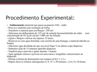 Procedimento Experimental:
• Sedimentação (material que passa na peneira #10) – (mh)
- Pesa-se o material com resolução de 0,01g
- Transferir o material para um Bequer 250 cm³
- Adicionar um defloculante de 125 cm³ de solução hexametafosfato de sódio com
concentração de 45,7g do sal por 1.000 cm³ de solução.
- Agitar o Bequer e deixar em repouso 12 horas.
- Remover-se com agua destilada, com auxilio de uma bisnaga, o material aderido ao
bequer.
- Adicionar agua destilada ate que seu nível fique 5 cm abaixo copo dispersor.
- Submeter ação de 15 minutos aparelho dispersor.
- Tranferir para a proveta e agitar durante 1 minuto
- Após agitação colocar a proveta em uma mesa e mergulhar o densiometro na
dispersão.
- Efetuar a leitura do densiometro nos tempos (t) 0,5; 1 e 2 s.
- Depois fazer as leituras subsequentes 4, 8, 15 e 30 minutos, 1,2,4, 8 e 24 horas.
 