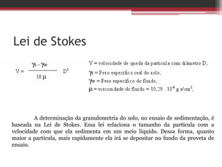 Lei de Stokes
A determinação da granulometria do solo, no ensaio de sedimentação, é
baseada na Lei de Stokes. Essa lei relaciona o tamanho da partícula com a
velocidade com que ela sedimenta em um meio líquido. Dessa forma, quanto
maior a partícula, mais rapidamente ela irá se depositar no fundo da proveta de
ensaio.
 