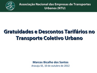 Associação Nacional das Empresas de Transportes
                      Urbanos (NTU)




Gratuidades e Descontos Tarifários no
     Transporte Coletivo Urbano



               Marcos Bicalho dos Santos
              Aracaju-SE, 10 de outubro de 2012
 