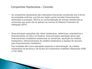 Companhias Hipotecárias – Conceito
 As companhias hipotecárias são instituições financeiras constituídas sob a forma
de sociedade anônima, que têm por objeto social conceder financiamentos
destinados à produção, reforma ou comercialização de imóveis residenciais ou
comerciais aos quais não se aplicam as normas do Sistema Financeiro da
Habitação (SFH).
 Suas principais operações são: letras hipotecárias, debêntures, empréstimos e
financiamentos no País e no Exterior. Suas principais operações ativas são:
financiamentos imobiliários residenciais ou comerciais, aquisição de créditos
hipotecários, refinanciamentos de créditos hipotecários e repasse de recursos
para financiamentos imobiliários.
Tais entidades têm como operações especiais a administração de créditos
hipotecários de terceiros e de fundos de investimento imobiliário (Resolução CMN
2.122,1994).
 