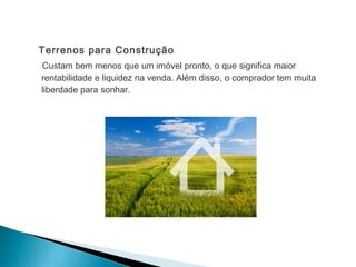 Terrenos para Construção
Custam bem menos que um imóvel pronto, o que significa maior
rentabilidade e liquidez na venda. Além disso, o comprador tem muita
liberdade para sonhar.
 