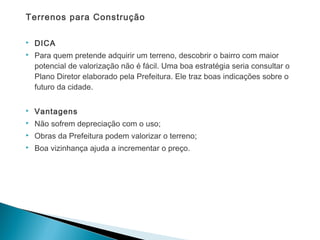 Terrenos para Construção
 DICA
 Para quem pretende adquirir um terreno, descobrir o bairro com maior
potencial de valorização não é fácil. Uma boa estratégia seria consultar o
Plano Diretor elaborado pela Prefeitura. Ele traz boas indicações sobre o
futuro da cidade.
 Vantagens
 Não sofrem depreciação com o uso;
 Obras da Prefeitura podem valorizar o terreno;
 Boa vizinhança ajuda a incrementar o preço.
 