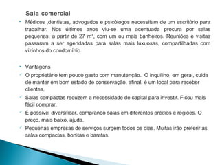 Sala comercial
 Médicos ,dentistas, advogados e psicólogos necessitam de um escritório para
trabalhar. Nos últimos anos viu-se uma acentuada procura por salas
pequenas, a partir de 27 m², com um ou mais banheiros. Reuniões e visitas
passaram a ser agendadas para salas mais luxuosas, compartilhadas com
vizinhos do condomínio.
 Vantagens
 O proprietário tem pouco gasto com manutenção. O inquilino, em geral, cuida
de manter em bom estado de conservação, afinal, é um local para receber
clientes.
 Salas compactas reduzem a necessidade de capital para investir. Ficou mais
fácil comprar.
 É possível diversificar, comprando salas em diferentes prédios e regiões. O
preço, mais baixo, ajuda.
 Pequenas empresas de serviços surgem todos os dias. Muitas irão preferir as
salas compactas, bonitas e baratas.
 