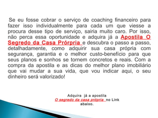 Se eu fosse cobrar o serviço de coaching financeiro para
fazer isso individualmente para cada um que viesse a
procura desse tipo de serviço, sairia muito caro. Por isso,
não perca essa oportunidade e adquira já a Apostila O
Segredo da Casa Prórpria e descubra o passo a passo,
detalhadamente, como adquirir sua casa própria com
segurança, garantia e o melhor custo-benefício para que
seus planos e sonhos se tornem concretos e reais. Com a
compra da apostila e as dicas do melhor plano imobiliário
que vai mudar a sua vida, que vou indicar aqui, o seu
dinheiro será valorizado!
Adquira já a apostila
O segredo da casa própria no Link
abaixo.
 