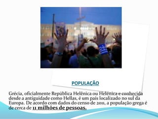 POPULAÇÃO
Grécia, oficialmente República Helênica ou Helénica e conhecida
desde a antiguidade como Hellas, é um país localizado no sul da
Europa. De acordo com dados do censo de 2011, a população grega é
de cerca de 11 milhões de pessoas.
 