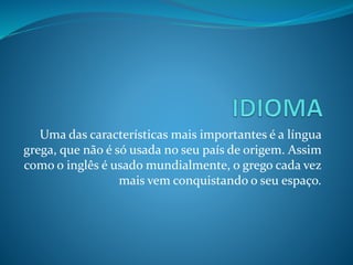 Uma das características mais importantes é a língua
grega, que não é só usada no seu país de origem. Assim
como o inglês é usado mundialmente, o grego cada vez
mais vem conquistando o seu espaço.
 