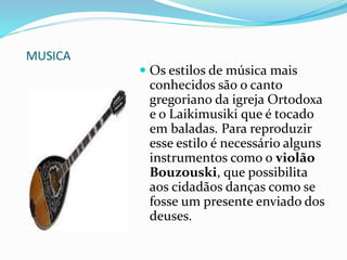 MUSICA
 Os estilos de música mais
conhecidos são o canto
gregoriano da igreja Ortodoxa
e o Laikimusiki que é tocado
em baladas. Para reproduzir
esse estilo é necessário alguns
instrumentos como o violão
Bouzouski, que possibilita
aos cidadãos danças como se
fosse um presente enviado dos
deuses.
 