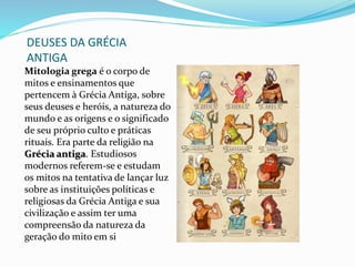 DEUSES DA GRÉCIA
ANTIGA
Mitologia grega é o corpo de
mitos e ensinamentos que
pertencem à Grécia Antiga, sobre
seus deuses e heróis, a natureza do
mundo e as origens e o significado
de seu próprio culto e práticas
rituais. Era parte da religião na
Grécia antiga. Estudiosos
modernos referem-se e estudam
os mitos na tentativa de lançar luz
sobre as instituições políticas e
religiosas da Grécia Antiga e sua
civilização e assim ter uma
compreensão da natureza da
geração do mito em si
 