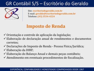  Orientação e controle de aplicação da legislação;
 Elaboração de declaração anual de rendimentos e documentos
corretos;
 Declarações de Imposto de Renda - Pessoa Física/Jurídica;
 Elaboração da DIRF;
 Elaboração do Balanço Anual e demais peças contábeis;
 Atendimento em eventuais procedimentos de fiscalização.
Imposto de Renda
EXPERIÊNCIA, CONFIABILIDADE E HONESTIDADE COMPROVADOS DESDE 1967
Site: escritoriodogeraldo.com.br
E-mail: geraldo@escritoriodogeraldo.com.br
Telefone: (43) 3534-4224
GR Contábil S/S – Escritório do Geraldo
 