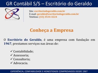 O Escritório do Geraldo, é uma empresa com fundação em
1967, prestamos serviços nas áreas de:
 Contabilidade;
 Assessoria;
 Consultoria;
 Advocacia.
Conheça a Empresa
EXPERIÊNCIA, CONFIABILIDADE E HONESTIDADE COMPROVADOS DESDE 1967
Site: escritoriodogeraldo.com.br
E-mail: geraldo@escritoriodogeraldo.com.br
Telefone: (43) 3534-4224
GR Contábil S/S – Escritório do Geraldo
 