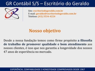 Desde a nossa fundação temos como firme propósito a filosofia
de trabalho de promover qualidade e bom atendimento aos
nossos clientes, é isso que nos garantiu a longevidade dos nossos
47 anos de experiência no mercado.
Nosso objetivo
EXPERIÊNCIA, CONFIABILIDADE E HONESTIDADE COMPROVADOS DESDE 1967
Site: escritoriodogeraldo.com.br
E-mail: geraldo@escritoriodogeraldo.com.br
Telefone: (43) 3534-4224
GR Contábil S/S – Escritório do Geraldo
 