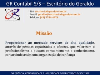 Proporcionar ao mercado serviços de alta qualidade,
através de pessoas capacitadas e eficazes, que valorizam o
profissionalismo e buscam constantemente o conhecimento,
construindo assim uma organização de confiança
Missão
EXPERIÊNCIA, CONFIABILIDADE E HONESTIDADE COMPROVADOS DESDE 1967
Site: escritoriodogeraldo.com.br
E-mail: geraldo@escritoriodogeraldo.com.br
Telefone: (43) 3534-4224
GR Contábil S/S – Escritório do Geraldo
 