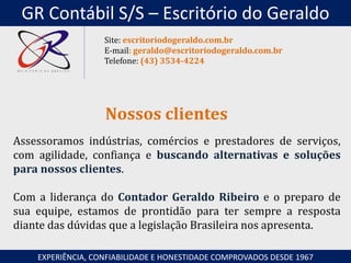 Assessoramos indústrias, comércios e prestadores de serviços,
com agilidade, confiança e buscando alternativas e soluções
para nossos clientes.
Com a liderança do Contador Geraldo Ribeiro e o preparo de
sua equipe, estamos de prontidão para ter sempre a resposta
diante das dúvidas que a legislação Brasileira nos apresenta.
Nossos clientes
EXPERIÊNCIA, CONFIABILIDADE E HONESTIDADE COMPROVADOS DESDE 1967
Site: escritoriodogeraldo.com.br
E-mail: geraldo@escritoriodogeraldo.com.br
Telefone: (43) 3534-4224
GR Contábil S/S – Escritório do Geraldo
 