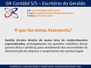 Auxílio técnico dentro de nossa área de conhecimentos
especializados, principalmente em questões contábeis, fiscais
(pessoa física e jurídica), para atendimento das necessidades da
administração da empresa e cumprimento das normas legais.
O que faz nossa Assessoria?
EXPERIÊNCIA, CONFIABILIDADE E HONESTIDADE COMPROVADOS DESDE 1967
Site: escritoriodogeraldo.com.br
E-mail: geraldo@escritoriodogeraldo.com.br
Telefone: (43) 3534-4224
GR Contábil S/S – Escritório do Geraldo
 