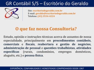 Estudo, opinião e instruções técnicas acerca de assuntos de nossa
especialidade, principalmente em procedimentos contábeis,
comerciais e fiscais, reabertura e gestão de negócios,
administração de pessoal e questões trabalhistas, atividades
específicas (rurais, condomínios, empregos domésticos,
aluguéis, etc.) e pessoa física.
O que faz nossa Consultoria?
EXPERIÊNCIA, CONFIABILIDADE E HONESTIDADE COMPROVADOS DESDE 1967
Site: escritoriodogeraldo.com.br
E-mail: geraldo@escritoriodogeraldo.com.br
Telefone: (43) 3534-4224
GR Contábil S/S – Escritório do Geraldo
 