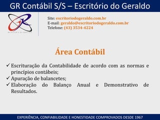  Escrituração da Contabilidade de acordo com as normas e
princípios contábeis;
 Apuração de balancetes;
 Elaboração do Balanço Anual e Demonstrativo de
Resultados.
Área Contábil
EXPERIÊNCIA, CONFIABILIDADE E HONESTIDADE COMPROVADOS DESDE 1967
Site: escritoriodogeraldo.com.br
E-mail: geraldo@escritoriodogeraldo.com.br
Telefone: (43) 3534-4224
GR Contábil S/S – Escritório do Geraldo
 