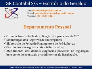  Orientação e controle da aplicação dos preceitos da CLT;
 Manutenção dos Registros de Empregados;
 Elaboração de Folha de Pagamento e de Pró-Labore,;
 Cálculo dos encargos sociais e tributos afins;
 Atendimento das demais exigências previstas na legislação,
bem como de eventuais procedimentos de fiscalização.
Departamento Pessoal
EXPERIÊNCIA, CONFIABILIDADE E HONESTIDADE COMPROVADOS DESDE 1967
Site: escritoriodogeraldo.com.br
E-mail: geraldo@escritoriodogeraldo.com.br
Telefone: (43) 3534-4224
GR Contábil S/S – Escritório do Geraldo
 