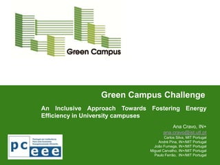 Green Campus Challenge
An Inclusive Approach Towards Fostering Energy
Efficiency in University campuses
                                         Ana Cravo, IN+
                                     ana.cravo@ist.utl.pt
                                      Carlos Silva, MIT Portugal
                                  André Pina, IN+/MIT Portugal
                                João Fumega, IN+/MIT Portugal
                              Miguel Carvalho, IN+/MIT Portugal
                                Paulo Ferrão, IN+/MIT Portugal
 
