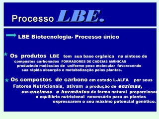 ProcessoProcesso LBELBE..

LBE Biotecnologia- Processo único
Os produtos LBE tem sua base orgânica na síntese de
compostos carbonados FORMADORES DE CADEIAS AMÍNICAS
produzindo moléculas de uniforme peso molecular favorecendo
sua rápida absorção e metabolização pelas plantas.
Os compostos de carbono em estado L-ALFA por seus
Fatores Nutricionais, ativam a produção de enzimas,
co-enzimas e hormônios de forma natural proporcionand
o equilíbrio nutricional necessário para as plantas
expressarem o seu máximo potencial genético.
 