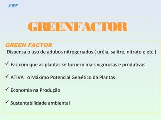 GREENFACTOR
LBE
GREEN FACTOR
Dispensa o uso de adubos nitrogenados ( uréia, salitre, nitrato e etc.)
 Faz com que as plantas se tornem mais vigorosas e produtivas
 ATIVA o Máximo Potencial Genético da Plantas
 Economia na Produção
 Sustentabilidade ambiental
 