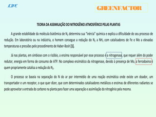 GREENFACTORLBE
TEORIADAASSIMILAÇÃODONITROGÊNIOATMOSFÉRICOPELASPLANTAS
A grande estabilidade da molécula biatômica de N2 determina sua “inércia” química e explica a dificuldade do seu processo de
redução. Em laboratório ou na indústria, o homem consegue a redução do N2 a NH3 com catalisadores de Fe e Mo a elevadas
temperaturasepressõespeloprocedimentodeHaber-Bosh[1].
Já nas plantas, em simbiose com o rizóbio, a enzima responsável por esse processo é a nitrogenase, que requer além do poder
redutor, energia em forma de consumo de ATP. No complexo enzimático da nitrogenase, devido à presença de Mo, a ferrodoxina é
quempropriamentecatalisaareduçãodoN2.
O processo se baseia na separação do N do ar por intermédio de uma reação enzimática onde existe um doador, um
transportador e um receptor, o que quer dizer, que com determinados catalisadores metálicos e enzimas de diferentes radiantes se
podeaproveitaraentradadocarbononaplantaparafazerumaseparaçãoeassimilaçãodonitrogêniopelamesma.
 