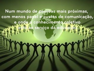 Num mundo de pessoas mais próximas,
com menos papel e custos de comunicação,
     e onde o conhecimento coletivo
       está ao serviço da educação.
 