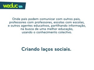 Onde pais podem comunicar com outros pais,
 professores com professores, escolas com escolas,
e outros agentes educativos, partilhando informação,
         na busca de uma melhor educação,
          usando o conhecimento colectivo.




         Criando laços sociais.
 