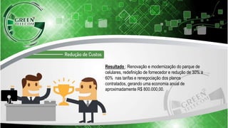 Resultado : Renovação e modernização do parque de
celulares, redefinição de fornecedor e redução de 30% a
60% nas tarifas e renegociação dos planos
contratados, gerando uma economia anual de
aproximadamente R$ 800.000,00.
 