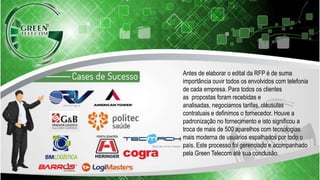 Antes de elaborar o edital da RFP é de suma
importância ouvir todos os envolvidos com telefonia
de cada empresa. Para todos os clientes
as propostas foram recebidas e
analisadas, negociamos tarifas, cláusulas
contratuais e definimos o fornecedor. Houve a
padronização no fornecimento e isto significou a
troca de mais de 500 aparelhos com tecnologias
mais moderna de usuários espalhados por todo o
país. Este processo foi gerenciado e acompanhado
pela Green Telecom até sua conclusão.
 