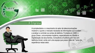 A complexidade e o crescimento do setor de telecomunicações
mostram o quanto o mercado necessita de informações que auxiliem
a analisar e controlar as contas de telefone. Fundada em 2006, o
grupo Green, uma empresa moderna, especializada em Gestão e
Digitalização de documentos, Consultoria e Auditoria com foco em
telefonia móvel, conta com uma equipe que possui mais de 7 anos de
experiência nesse setor.
 