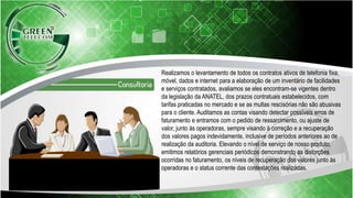 Realizamos o levantamento de todos os contratos ativos de telefonia fixa,
móvel, dados e internet para a elaboração de um inventário de facilidades
e serviços contratados, avaliamos se eles encontram-se vigentes dentro
da legislação da ANATEL, dos prazos contratuais estabelecidos, com
tarifas praticadas no mercado e se as multas rescisórias não são abusivas
para o cliente. Auditamos as contas visando detectar possíveis erros de
faturamento e entramos com o pedido de ressarcimento, ou ajuste de
valor, junto às operadoras, sempre visando à correção e a recuperação
dos valores pagos indevidamente, inclusive de períodos anteriores ao de
realização da auditoria. Elevando o nível de serviço de nosso produto,
emitimos relatórios gerenciais periódicos demonstrando as distorções
ocorridas no faturamento, os níveis de recuperação dos valores junto às
operadoras e o status corrente das contestações realizadas.
 