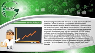 Implantamos a gestão centralizada de todas as faturas de telecomunicação, afim
de manter o controle das despesas e o pagamentos às operadoras e aos
mantenedores. Emitimos relatórios periódicos demonstrando a evolução do perfil
de custos no decorrer dos meses, a situação financeira junto aos fornecedores e
pontuamos os problemas identificados.Estes relatórios podem ser utilizados para
a tomada de decisões da empresa, seja para renegociação contratual ou para a
realização de campanhas educativas direcionadas a gastos excessivos ou
desnecessários na área de telecomunicação.Gestão de Ativos: Realizamos a
gestão de seus ativos de Telecom. O cliente não precisa mais se preocupar com a
resolução e acompanhamento de problemas oriundos dos celulares ou de sua
rede de dados. Nossa equipe acionará os fornecedores necessários, indicará os
problemas e acompanhará a sua resolução. Sempre mantendo nosso cliente
informado.
 