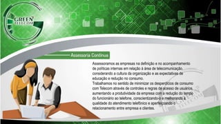 Assessoramos as empresas na definição e no acompanhamento
de políticas internas em relação à área de telecomunicação,
considerando a cultura da organização e as expectativas de
educação e redução no consumo.
Trabalhamos no sentido de minimizar os desperdícios de consumo
com Telecom através de controles e regras de acesso de usuários,
aumentando a produtividade da empresa com a redução do tempo
do funcionário ao telefone, conscientizando-o e melhorando a
qualidade do atendimento telefônico e aperfeiçoando o
relacionamento entre empresa e clientes.
 