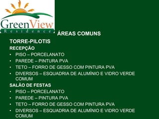ÁREAS COMUNS
TORRE-PILOTIS
RECEPÇÃO
• PISO – PORCELANATO
• PAREDE – PINTURA PVA
• TETO – FORRO DE GESSO COM PINTURA PVA
• DIVERSOS – ESQUADRIA DE ALUMÍNIO E VIDRO VERDE
  COMUM
SALÃO DE FESTAS
• PISO – PORCELANATO
• PAREDE – PINTURA PVA
• TETO – FORRO DE GESSO COM PINTURA PVA
• DIVERSOS – ESQUADRIA DE ALUMÍNIO E VIDRO VERDE
  COMUM
 