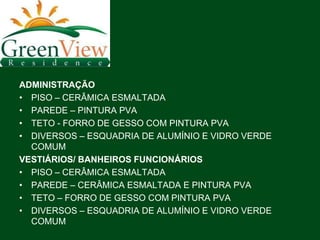 ADMINISTRAÇÃO
• PISO – CERÂMICA ESMALTADA
• PAREDE – PINTURA PVA
• TETO - FORRO DE GESSO COM PINTURA PVA
• DIVERSOS – ESQUADRIA DE ALUMÍNIO E VIDRO VERDE
  COMUM
VESTIÁRIOS/ BANHEIROS FUNCIONÁRIOS
• PISO – CERÂMICA ESMALTADA
• PAREDE – CERÂMICA ESMALTADA E PINTURA PVA
• TETO – FORRO DE GESSO COM PINTURA PVA
• DIVERSOS – ESQUADRIA DE ALUMÍNIO E VIDRO VERDE
  COMUM
 