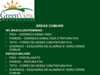 ÁREAS COMUNS
WC MASCULINO/FEMININO
• PISO – CERÂMICA ESMALTADA
• PAREDE – CERÂMICA ESMALTADA E PINTURA PVA
• TETO – FORRO DE GESSO COM PINTURA PVA
• DIVERSOS – ESQUADRIA DE ALUMÍNIO E VIDRO VERDE
  COMUM
ESPAÇO MULHER
• PISO – PORCELANATO
• PAREDE – PINTURA PVA
• TETO – FORRO DE GESSO COM PINTURA PVA
• DIVERSOS – ESQUADRIA DE ALUMÍNIO E VIDRO VERDE
  COMUM
 