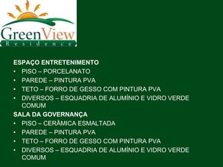ESPAÇO ENTRETENIMENTO
• PISO – PORCELANATO
• PAREDE – PINTURA PVA
• TETO – FORRO DE GESSO COM PINTURA PVA
• DIVERSOS – ESQUADRIA DE ALUMÍNIO E VIDRO VERDE
  COMUM
SALA DA GOVERNANÇA
• PISO – CERÂMICA ESMALTADA
• PAREDE – PINTURA PVA
• TETO – FORRO DE GESSO COM PINTURA PVA
• DIVERSOS – ESQUADRIA DE ALUMÍNIO E VIDRO VERDE
  COMUM
 