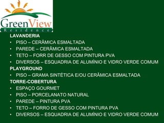 LAVANDERIA
• PISO – CERÂMICA ESMALTADA
• PAREDE – CERÂMICA ESMALTADA
• TETO – FORR DE GESSO COM PINTURA PVA
• DIVERSOS – ESQUADRIA DE ALUMÍNIO E VIDRO VERDE COMUM
PLAYGROUND
• PISO – GRAMA SINTÉTICA E/OU CERÂMICA ESMALTADA
TORRE-COBERTURA
• ESPAÇO GOURMET
• PISO – PORCELANATO NATURAL
• PAREDE – PINTURA PVA
• TETO – FORRO DE GESSO COM PINTURA PVA
• DIVERSOS – ESQUADRIA DE ALUMÍNIO E VIDRO VERDE COMUM
 
