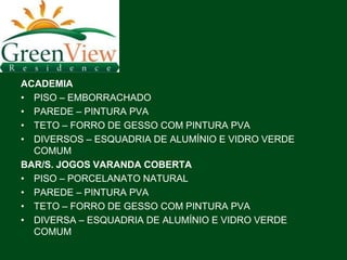 ACADEMIA
• PISO – EMBORRACHADO
• PAREDE – PINTURA PVA
• TETO – FORRO DE GESSO COM PINTURA PVA
• DIVERSOS – ESQUADRIA DE ALUMÍNIO E VIDRO VERDE
  COMUM
BAR/S. JOGOS VARANDA COBERTA
• PISO – PORCELANATO NATURAL
• PAREDE – PINTURA PVA
• TETO – FORRO DE GESSO COM PINTURA PVA
• DIVERSA – ESQUADRIA DE ALUMÍNIO E VIDRO VERDE
  COMUM
 