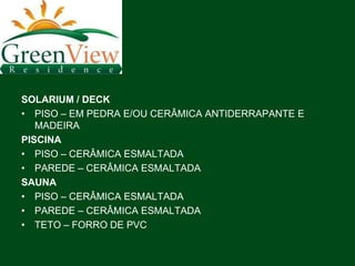 SOLARIUM / DECK
• PISO – EM PEDRA E/OU CERÂMICA ANTIDERRAPANTE E
   MADEIRA
PISCINA
• PISO – CERÂMICA ESMALTADA
• PAREDE – CERÂMICA ESMALTADA
SAUNA
• PISO – CERÂMICA ESMALTADA
• PAREDE – CERÂMICA ESMALTADA
• TETO – FORRO DE PVC
 