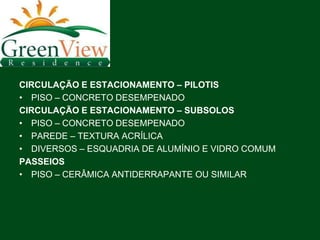 CIRCULAÇÃO E ESTACIONAMENTO – PILOTIS
• PISO – CONCRETO DESEMPENADO
CIRCULAÇÃO E ESTACIONAMENTO – SUBSOLOS
• PISO – CONCRETO DESEMPENADO
• PAREDE – TEXTURA ACRÍLICA
• DIVERSOS – ESQUADRIA DE ALUMÍNIO E VIDRO COMUM
PASSEIOS
• PISO – CERÂMICA ANTIDERRAPANTE OU SIMILAR
 