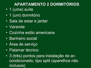 APARTAMENTO 2 DORMITÓRIOS
•   1 (uma) suíte
•   1 (um) dormitório
•   Sala de estar e jantar
•   Varanda
•   Cozinha estilo americana
•   Banheiro social
•   Área de serviço
•   Patamar técnico
•   3 (três) pontos para instalação de ar-
    condicionado, tipo split (aparelhos não
    inclusos)
 