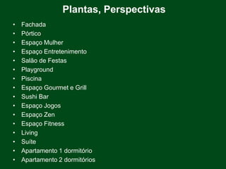 Plantas, Perspectivas
•   Fachada
•   Pórtico
•   Espaço Mulher
•   Espaço Entretenimento
•   Salão de Festas
•   Playground
•   Piscina
•   Espaço Gourmet e Grill
•   Sushi Bar
•   Espaço Jogos
•   Espaço Zen
•   Espaço Fitness
•   Living
•   Suíte
•   Apartamento 1 dormitório
•   Apartamento 2 dormitórios
 