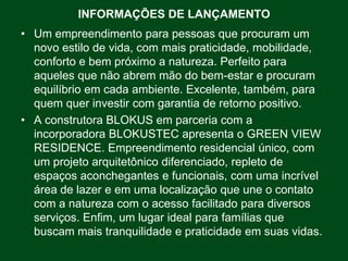 INFORMAÇÕES DE LANÇAMENTO
• Um empreendimento para pessoas que procuram um
  novo estilo de vida, com mais praticidade, mobilidade,
  conforto e bem próximo a natureza. Perfeito para
  aqueles que não abrem mão do bem-estar e procuram
  equilíbrio em cada ambiente. Excelente, também, para
  quem quer investir com garantia de retorno positivo.
• A construtora BLOKUS em parceria com a
  incorporadora BLOKUSTEC apresenta o GREEN VIEW
  RESIDENCE. Empreendimento residencial único, com
  um projeto arquitetônico diferenciado, repleto de
  espaços aconchegantes e funcionais, com uma incrível
  área de lazer e em uma localização que une o contato
  com a natureza com o acesso facilitado para diversos
  serviços. Enfim, um lugar ideal para famílias que
  buscam mais tranquilidade e praticidade em suas vidas.
 