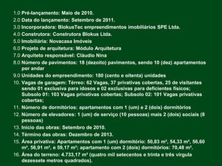 1.0 Pré-lançamento: Maio de 2010.
2.0 Data do lançamento: Setembro de 2011.
3.0 Incorporadora: BlokusTec empreendimentos imobiliários SPE Ltda.
4.0 Construtora: Construtora Blokus Ltda.
5.0 Imobiliária: Novacasa Imóveis
6.0 Projeto de arquitetura: Módulo Arquitetura
7.0 Arquiteto responsável: Cláudio Nina
8.0 Número de pavimentos: 18 (dezoito) pavimentos, sendo 10 (dez) apartamentos
    por andar
9.0 Unidades do empreendimento: 180 (cento e oitenta) unidades
10. Vagas de garagem: Térreo: 62 Vagas, 37 privativas cobertas, 25 de visitantes
    sendo 01 exclusiva para idosos e 02 exclusivas para deficientes físicos;
    Subsolo 01: 103 Vagas privativas cobertas; Subsolo 02: 101 Vagas privativas
    cobertas;
11. Número de dormitórios: apartamentos com 1 (um) e 2 (dois) dormitórios
12. Número de elevadores: 1 (um) de serviço (10 pessoas) mais 2 (dois) sociais (8
    pessoas)
13. Início das obras: Setembro de 2010.
14. Término das obras: Dezembro de 2013.
15. Área privativa: Apartamentos com 1 (um) dormitório: 50,83 m², 54,33 m², 56,60
    m², 56,91 m², e 59,17 m²; apartamento com 2 (dois) dormitórios: 70,48 m².
16. Área do terreno: 4.733,17 m² (quatro mil setecentos e trinta e três vírgula
    dezessete metros quadrados).
 